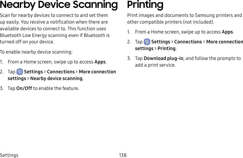Settings 138Nearby Device ScanningScan for nearby devices to connect to and set them up easily. You receive a notification when there are available devices to connect to. This function uses Bluetooth Low Energy scanning even if Bluetooth is turned off on your device.To enable nearby device scanning:1. From a Home screen, swipe up to access Apps.2. Tap Settings > Connections > Moreconnection settings > Nearbydevicescanning.3. Tap On/Off to enable the feature.PrintingPrint images and documents to Samsung printers and other compatible printers (not included).1. From a Home screen, swipe up to access Apps.2. Tap Settings > Connections > Moreconnection settings > Printing.3. Tap Download plug-in, and follow the prompts to add a print service.