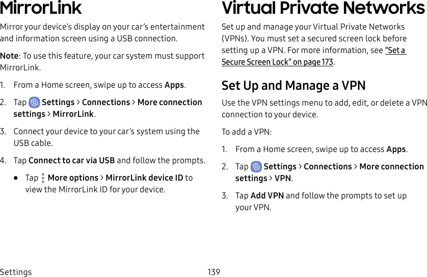 Settings 139MirrorLinkMirror your device’s display on your car’s entertainment and information screen using a USBconnection. Note: To use this feature, your car system must support MirrorLink.1. From a Home screen, swipe up to access Apps.2. Tap Settings > Connections > Moreconnection settings > MirrorLink.3. Connect your device to your car’s system using the USB cable.4. Tap Connect to car via USB and follow the prompts.• Tap More options > MirrorLink device ID to view the MirrorLink ID for your device.Virtual Private Networks Set up and manage your VirtualPrivate Networks (VPNs). You must set a secured screen lock before setting up a VPN. For more information, see “Set a Secure Screen Lock” on page173.Set Up and Manage a VPNUse the VPN settings menu to add, edit, or delete a VPN connection to your device.To add a VPN:1. From a Home screen, swipe up to access Apps.2. Tap Settings > Connections > Moreconnection settings > VPN.3. Tap Add VPN and follow the prompts to set up yourVPN.
