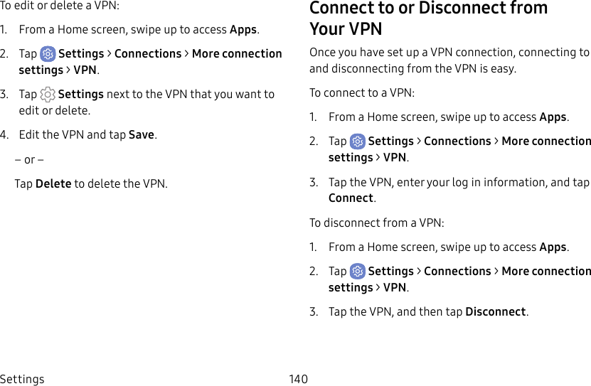 Settings 140To edit or delete a VPN:1. From a Home screen, swipe up to access Apps.2. Tap Settings > Connections > Moreconnection settings > VPN.3. Tap Settings next to the VPN that you want to edit ordelete.4. Edit the VPN and tap Save.– or –Tap Delete to delete the VPN.Connect to or Disconnect from YourVPN Once you have set up a VPN connection, connecting to and disconnecting from the VPN is easy.To connect to a VPN:1. From a Home screen, swipe up to access Apps.2. Tap Settings > Connections > Moreconnection settings > VPN.3. Tap the VPN, enter your log in information, and tap Connect.To disconnect from a VPN:1. From a Home screen, swipe up to access Apps.2. Tap Settings > Connections > Moreconnection settings > VPN.3. Tap the VPN, and then tap Disconnect.