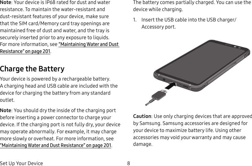 Set Up Your Device 8Note: Your device is IP68 rated for dust and water resistance. To maintain the water-resistant and dust-resistant features of your device, make sure that the SIM card/Memory card tray openings are maintained free of dust and water, and the tray is securely inserted prior to any exposure to liquids. Formore information, see “Maintaining Water and Dust Resistance” on page201.Charge the BatteryYour device is powered by a rechargeable battery. Acharging head and USB cable are included with the device for charging the battery from any standard outlet.Note: You should dry the inside of the charging port before inserting a power connector to charge your device. If the charging port is not fully dry, your device may operate abnormally. For example, it may charge more slowly or overheat. For more information, see “Maintaining Water and Dust Resistance” on page201.The battery comes partially charged. You can use the device while charging.1. Insert the USB cable into the USB charger/Accessory port.Caution: Use only charging devices that are approved by Samsung. Samsung accessories are designed for your device to maximize battery life. Usingother accessories may void your warranty and may cause damage.