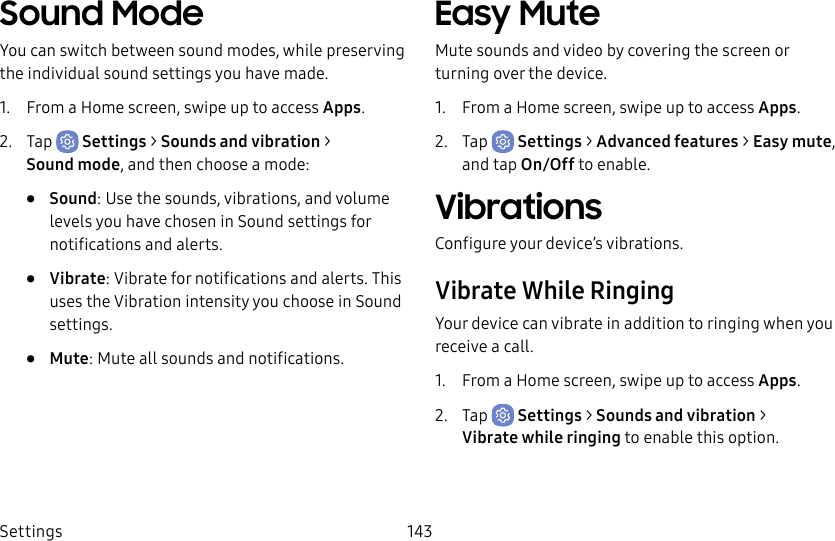 Settings 143Sound ModeYou can switch between sound modes, while preserving the individual sound settings you have made.1. From a Home screen, swipe up to access Apps.2. Tap Settings > Sounds and vibration > Soundmode, and then choose a mode:• Sound: Use the sounds, vibrations, and volume levels you have chosen in Sound settings for notifications and alerts.• Vibrate: Vibrate for notifications and alerts. This uses the Vibration intensity you choose in Sound settings.• Mute: Mute all sounds and notifications.Easy MuteMute sounds and video by covering the screen or turning over the device.1. From a Home screen, swipe up to access Apps.2. Tap Settings > Advanced features > Easy mute, and tap On/Off to enable.VibrationsConfigure your device’s vibrations.Vibrate While RingingYour device can vibrate in addition to ringing when you receive a call.1. From a Home screen, swipe up to access Apps.2. Tap Settings > Sounds and vibration > Vibratewhile ringing to enable this option.