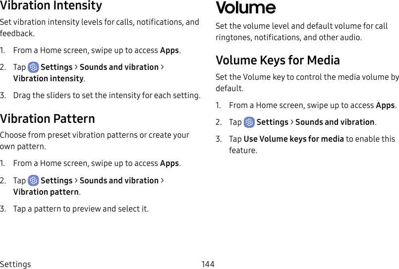 Settings 144Vibration IntensitySet vibration intensity levels for calls, notifications, and feedback.1. From a Home screen, swipe up to access Apps.2. Tap Settings > Sounds and vibration > Vibrationintensity.3. Drag the sliders to set the intensity for each setting.Vibration PatternChoose from preset vibration patterns or create your own pattern.1. From a Home screen, swipe up to access Apps.2. Tap Settings > Sounds and vibration > Vibrationpattern.3. Tap a pattern to preview and select it.VolumeSet the volume level and default volume for call ringtones, notifications, and other audio. Volume Keys for MediaSet the Volume key to control the media volume by default. 1. From a Home screen, swipe up to access Apps.2. Tap Settings > Sounds and vibration.3. Tap UseVolume keys for media to enable this feature.