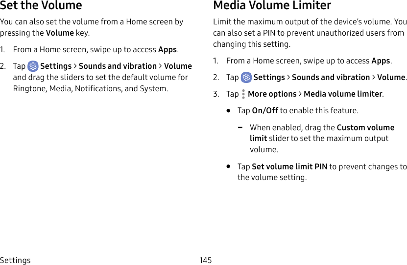 Settings 145Set the VolumeYou can also set the volume from a Home screen by pressing the Volume key.1. From a Home screen, swipe up to access Apps.2. Tap Settings > Sounds and vibration > Volume and drag the sliders to set the default volume for Ringtone, Media, Notifications, and System.Media Volume LimiterLimit the maximum output of the device’s volume. You can also set a PIN to prevent unauthorized users from changing this setting. 1. From a Home screen, swipe up to access Apps.2. Tap Settings > Sounds and vibration > Volume.3. Tap Moreoptions > Media volume limiter.• Tap On/Off to enable this feature. -When enabled, drag the Custom volume limit slider to set the maximum output volume.• Tap Set volume limit PIN to prevent changes to the volume setting.