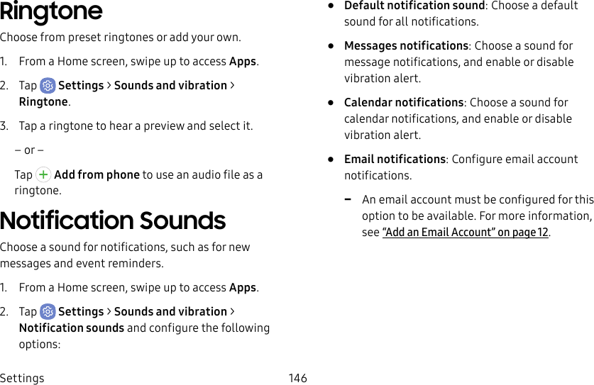 Settings 146RingtoneChoose from preset ringtones or add your own.1. From a Home screen, swipe up to access Apps.2. Tap Settings > Sounds and vibration > Ringtone.3. Tap a ringtone to hear a preview and select it.– or –Tap Add from phone to use an audio file as a ringtone.Notification SoundsChoose a sound for notifications, such as for new messages and event reminders.1. From a Home screen, swipe up to access Apps.2. Tap Settings > Sounds and vibration > Notificationsounds and configure the following options:• Default notification sound: Choose a default sound for all notifications.• Messages notifications: Choose a sound for message notifications, and enable or disable vibration alert.• Calendar notifications: Choose a sound for calendar notifications, and enable or disable vibration alert.• Email notifications: Configure email account notifications. -An email account must be configured for this option to be available. For more information, see “Add an Email Account” on page12.
