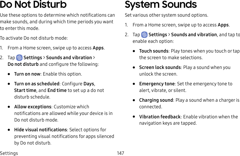 Settings 147Do Not DisturbUse these options to determine which notifications can make sounds, and during which time periods you want to enter this mode.To activate Do not disturb mode:1. From a Home screen, swipe up to access Apps.2. Tap Settings > Sounds and vibration > Donotdisturb and configure the following:• Turn on now: Enable this option.• Turn on as scheduled: Configure Days, Starttime, and Endtime to set up a do not disturb schedule.• Allow exceptions: Customize which notifications are allowed while your device is in Do not disturb mode.• Hide visual notifications: Select options for preventing visual notifications for apps silenced by Do not disturb.System SoundsSet various other system sound options.1. From a Home screen, swipe up to access Apps.2. Tap Settings > Sounds and vibration, and tap to enable each option:• Touch sounds: Play tones when you touch or tap the screen to make selections. • Screen lock sounds: Play a sound when you unlock the screen.• Emergency tone: Set the emergency tone to alert, vibrate, or silent.• Charging sound: Play a sound when a charger is connected.• Vibration feedback: Enable vibration when the navigation keys are tapped.