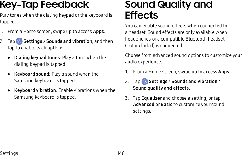 Settings 148Key-Tap FeedbackPlay tones when the dialing keypad or the keyboard is tapped.1. From a Home screen, swipe up to access Apps.2. Tap Settings > Sounds and vibration, and then tap to enable each option:• Dialing keypad tones: Play a tone when the dialing keypad is tapped.• Keyboard sound: Play a sound when the Samsung keyboard is tapped.• Keyboard vibration: Enable vibrations when the Samsung keyboard is tapped.Sound Quality and EffectsYou can enable sound effects when connected to a headset. Sound effects are only available when headphones or a compatible Bluetooth headset (notincluded) is connected.Choose from advanced sound options to customize your audio experience.1. From a Home screen, swipe up to access Apps.2. Tap Settings > Sounds and vibration > Soundquality andeffects.3. Tap Equalizer and choose a setting, or tap Advanced or Basic to customize your sound settings.