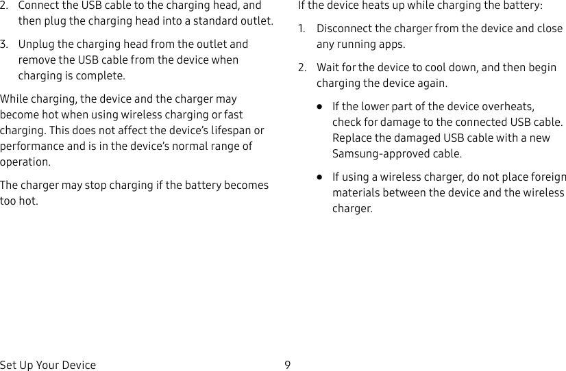 Set Up Your Device 92. Connect the USB cable to the charging head, and then plug the charging head into a standard outlet.3. Unplug the charging head from the outlet and remove the USB cable from the device when charging is complete.While charging, the device and the charger may become hot when using wireless charging or fast charging. This does not affect the device’s lifespan or performance and is in the device’s normal range of operation. The charger may stop charging if the battery becomes too hot.If the device heats up while charging the battery:1. Disconnect the charger from the device and close any running apps.2. Wait for the device to cool down, and then begin charging the device again.• If the lower part of the device overheats, check for damage to the connected USB cable. Replace the damaged USB cable with a new Samsung-approved cable.• If using a wireless charger, do not place foreign materials between the device and the wireless charger.