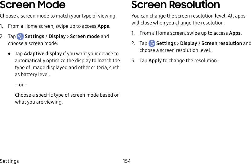 Settings 154Screen ModeChoose a screen mode to match your type of viewing.1. From a Home screen, swipe up to access Apps.2. Tap Settings > Display > Screen mode and choose a screen mode:• Tap Adaptive display if you want your device to automatically optimize the display to match the type of image displayed and other criteria, such as battery level.– or –Choose a specific type of screen mode based on what you are viewing.Screen ResolutionYou can change the screen resolution level. All apps will close when you change the resolution.1. From a Home screen, swipe up to access Apps.2. Tap Settings > Display > Screen resolution and choose a screen resolution level.3. Tap Apply to change the resolution.