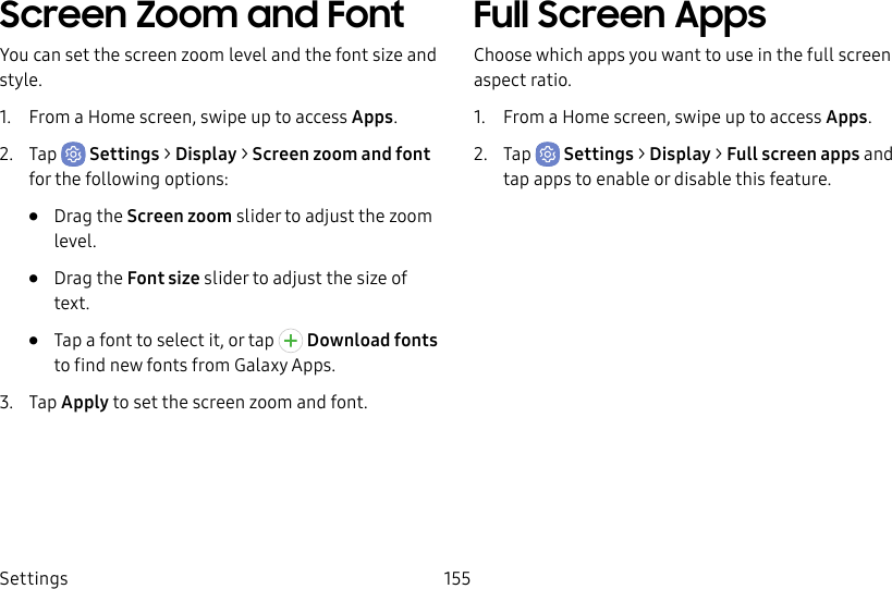 Settings 155Screen Zoom and FontYou can set the screen zoom level and the font size and style.1. From a Home screen, swipe up to access Apps.2. Tap Settings > Display > Screen zoom and font for the following options:• Drag the Screen zoom slider to adjust the zoom level.• Drag the Font size slider to adjust the size of text.• Tap a font to select it, or tap Download fonts to find new fonts from Galaxy Apps.3. Tap Apply to set the screen zoom and font.Full Screen AppsChoose which apps you want to use in the full screen aspect ratio. 1. From a Home screen, swipe up to access Apps.2. Tap Settings > Display > Full screen apps and tap apps to enable or disable this feature.