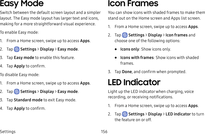 Settings 156Easy ModeSwitch between the default screen layout and a simpler layout. The Easy mode layout has larger text and icons, making for a more straightforward visual experience.To enable Easy mode:1. From a Home screen, swipe up to access Apps.2. Tap Settings > Display > Easy mode.3. Tap Easy mode to enable this feature.4. Tap Apply to confirm.To disable Easy mode:1. From a Home screen, swipe up to access Apps.2. Tap Settings > Display > Easy mode.3. Tap Standardmode to exit Easy mode.4. Tap Apply to confirm.Icon FramesYou can show icons with shaded frames to make them stand out on the Home screen and Appslist screen.1. From a Home screen, swipe up to access Apps.2. Tap Settings > Display > Icon frames and choose one of the following options:• Icons only: Show icons only.• Icons with frames: Show icons with shaded frames.3. Tap Done, and confirm when prompted.LED IndicatorLight up the LED indicator when charging, voice recording, or receiving notifications.1. From a Home screen, swipe up to access Apps.2. Tap Settings > Display > LED indicator to turn the feature on or off.