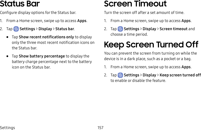 Settings 157Status BarConfigure display options for the Status bar.1. From a Home screen, swipe up to access Apps.2. Tap Settings > Display > Status bar.• Tap Show recent notifications only to display only the three most recent notification icons on the Status bar.• Tap Show battery percentage to display the battery charge percentage next to the battery icon on the Status bar.Screen TimeoutTurn the screen off after a set amount of time.1. From a Home screen, swipe up to access Apps.2. Tap Settings > Display > Screen timeout and choose a time period.Keep Screen Turned OffYou can prevent the screen from turning on while the device is in a dark place, such as a pocket or a bag.1. From a Home screen, swipe up to access Apps.2. Tap Settings > Display > Keep screen turned off to enable or disable the feature.