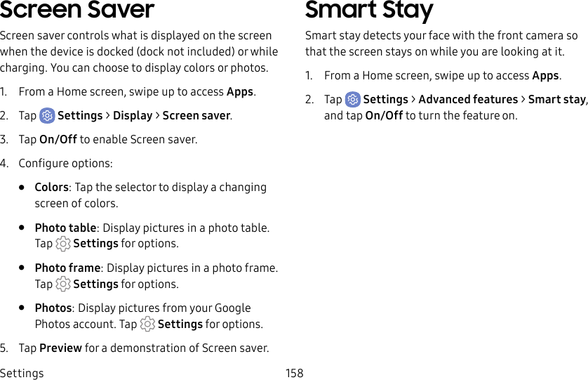 Settings 158Screen SaverScreen saver controls what is displayed on the screen when the device is docked (dock not included) or while charging. You can choose to display colors or photos.1. From a Home screen, swipe up to access Apps.2. Tap Settings > Display > Screen saver.3. Tap On/Off to enable Screen saver.4. Configure options:• Colors: Tap the selector to display a changing screen of colors.• Photo table: Display pictures in a photo table. Tap Settings for options.• Photo frame: Display pictures in a photo frame. Tap Settings for options.• Photos: Display pictures from your Google Photos account. Tap Settings for options.5. Tap Preview for a demonstration of Screensaver.Smart StaySmart stay detects your face with the front camera so that the screen stays on while you are looking atit.1. From a Home screen, swipe up to access Apps.2. Tap Settings > Advanced features > Smart stay, and tap On/Off to turn the feature on.