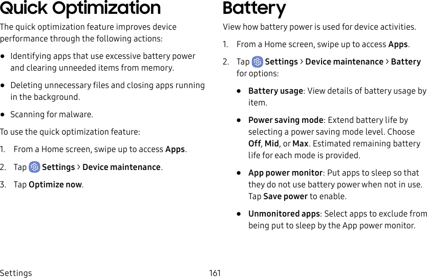 Settings 161Quick OptimizationThe quick optimization feature improves device performance through the following actions:• Identifying apps that use excessive battery power and clearing unneeded items from memory.• Deleting unnecessary files and closing apps running in the background.• Scanning for malware.To use the quick optimization feature:1. From a Home screen, swipe up to access Apps.2. Tap Settings > Device maintenance.3. Tap Optimize now.BatteryView how battery power is used for device activities.1. From a Home screen, swipe up to access Apps.2. Tap Settings > Device maintenance > Battery for options:• Battery usage: View details of battery usage by item.• Power saving mode: Extend battery life by selecting a power saving mode level. Choose Off, Mid, or Max. Estimated remaining battery life for each mode is provided.• App power monitor: Put apps to sleep so that they do not use battery power when not in use. Tap Save power to enable.• Unmonitored apps: Select apps to exclude from being put to sleep by the App power monitor.