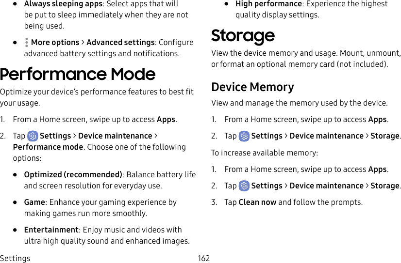 Settings 162• Always sleeping apps: Select apps that will be put to sleep immediately when they are not being used.• Moreoptions > Advanced settings: Configure advanced battery settings and notifications.Performance ModeOptimize your device’s performance features to best fit your usage.1. From a Home screen, swipe up to access Apps.2. Tap Settings > Device maintenance > Performance mode. Choose one of the following options:• Optimized (recommended): Balance battery life and screen resolution for everyday use.• Game: Enhance your gaming experience by making games run more smoothly.• Entertainment: Enjoy music and videos with ultra high quality sound and enhanced images.• High performance: Experience the highest quality display settings.StorageView the device memory and usage. Mount, unmount, or format an optional memory card (notincluded).Device MemoryView and manage the memory used by the device.1. From a Home screen, swipe up to access Apps.2. Tap Settings > Device maintenance > Storage.To increase available memory:1. From a Home screen, swipe up to access Apps.2. Tap Settings > Device maintenance > Storage.3. Tap Clean now and follow the prompts.