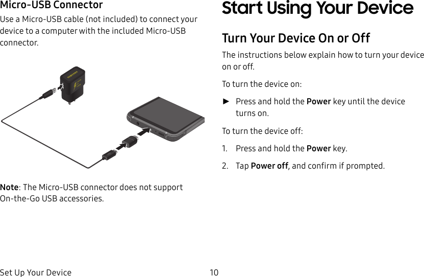 Set Up Your Device 10Micro-USB ConnectorUse a Micro-USB cable (not included) to connect your device to a computer with the included Micro-USB connector.Note: The Micro-USB connector does not support On-the-Go USB accessories.Start Using Your DeviceTurn Your Device On or OffThe instructions below explain how to turn your device on or off.To turn the device on: ►Press and hold the Power key until the device turnson.To turn the device off:1. Press and hold the Power key.2. Tap Power off, and confirm if prompted.