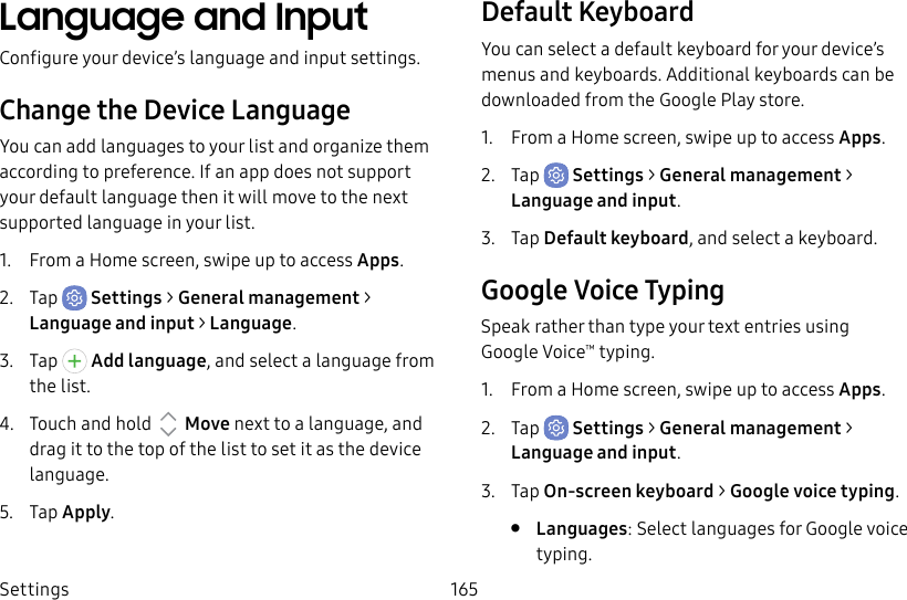 Settings 165Language and InputConfigure your device’s language and input settings.Change the Device LanguageYou can add languages to your list and organize them according to preference. If an app does not support your default language then it will move to the next supported language in your list.1. From a Home screen, swipe up to access Apps.2. Tap Settings > General management > Language and input > Language.3. Tap Add language, and select a language from the list.4. Touch and hold Move next to a language, and drag it to the top of the list to set it as the device language.5. Tap Apply.Default KeyboardYou can select a default keyboard for your device’s menus and keyboards. Additional keyboards can be downloaded from the Google Play store.1. From a Home screen, swipe up to access Apps.2. Tap Settings > General management > Language and input.3. Tap Default keyboard, and select a keyboard.Google Voice TypingSpeak rather than type your text entries using GoogleVoice™ typing.1. From a Home screen, swipe up to access Apps.2. Tap Settings > General management > Language and input.3. Tap On-screen keyboard > Google voice typing.• Languages: Select languages for Google voice typing.