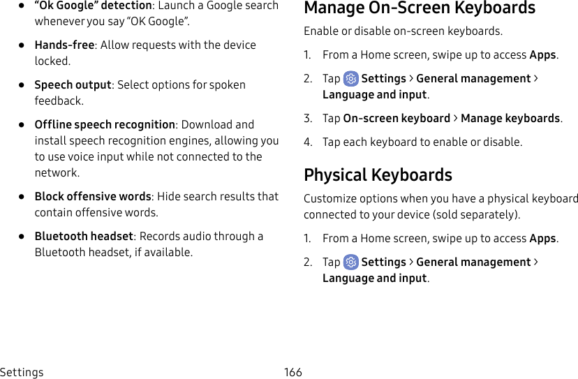 Settings 166• “Ok Google” detection: Launch a Google search whenever you say “OK Google”.• Hands-free: Allow requests with the device locked.• Speech output: Select options for spoken feedback.• Offline speech recognition: Download and install speech recognition engines, allowing you to use voice input while not connected to the network.• Block offensive words: Hide search results that contain offensive words.• Bluetooth headset: Records audio through a Bluetooth headset, if available.Manage On-Screen KeyboardsEnable or disable on-screen keyboards.1. From a Home screen, swipe up to access Apps.2. Tap Settings > General management > Language and input.3. Tap On-screen keyboard > Manage keyboards.4. Tap each keyboard to enable or disable.Physical KeyboardsCustomize options when you have a physical keyboard connected to your device (sold separately).1. From a Home screen, swipe up to access Apps.2. Tap Settings > General management > Language and input.