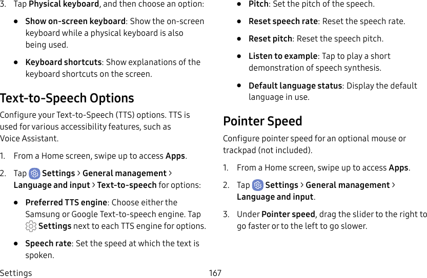 Settings 1673. Tap Physical keyboard, and then choose an option:• Show on-screen keyboard: Show the on-screen keyboard while a physical keyboard is also beingused.• Keyboard shortcuts: Show explanations of the keyboard shortcuts on the screen.Text-to-Speech OptionsConfigure your Text-to-Speech (TTS) options. TTSis used for various accessibility features, such as VoiceAssistant.1. From a Home screen, swipe up to access Apps.2. Tap Settings > General management > Language and input > Text-to-speech for options:• Preferred TTS engine: Choose either the Samsung or GoogleText-to-speech engine. Tap Settings next toeach TTS engine for options.• Speech rate: Set the speed at which the text is spoken.• Pitch: Set the pitch of the speech.• Reset speech rate: Reset the speech rate.• Reset pitch: Reset the speech pitch.• Listen to example: Tap to play a short demonstration of speech synthesis.• Default language status: Display the default language in use.Pointer SpeedConfigure pointer speed for an optional mouse or trackpad (notincluded).1. From a Home screen, swipe up to access Apps.2. Tap Settings > General management > Language and input.3. Under Pointer speed, drag the slider to the right to go faster or to the left to go slower.