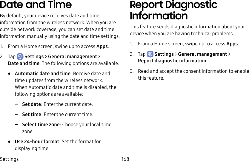 Settings 168Date and TimeBy default, your device receives date and time information from the wireless network. When you are outside network coverage, you can set date and time information manually using the date and time settings.1. From a Home screen, swipe up to access Apps.2. Tap Settings > General management > Dateand time. The following options are available:• Automatic date and time: Receive date and time updates from the wireless network. When Automatic date and time is disabled, the following options are available: -Set date: Enter the current date. -Set time: Enter the current time. -Select time zone: Choose your local time zone.• Use 24-hour format: Set the format for displaying time.Report Diagnostic InformationThis feature sends diagnostic information about your device when you are having technical problems.1. From a Home screen, swipe up to access Apps.2. Tap Settings > General management > Reportdiagnostic information.3. Read and accept the consent information to enable this feature.