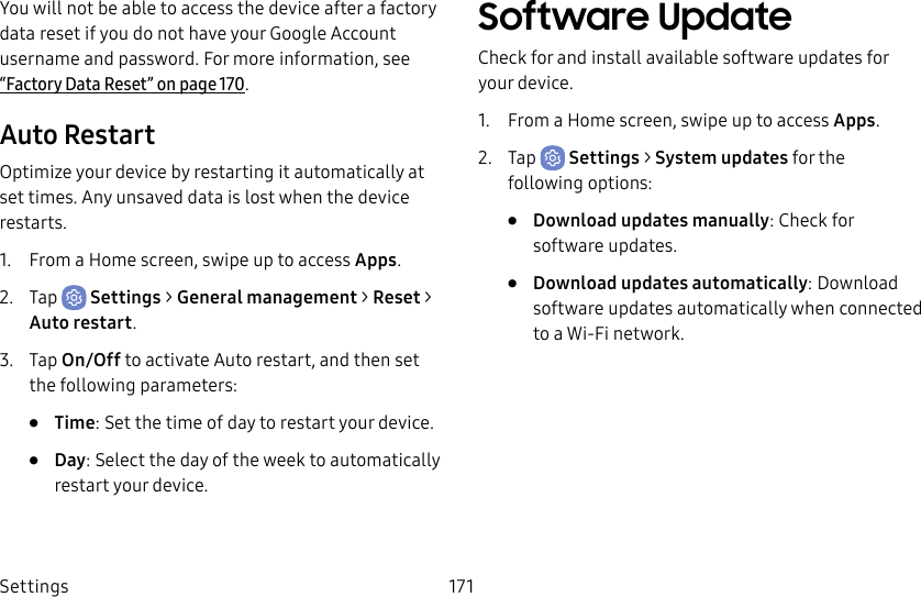 Settings 171You will not be able to access the device after a factory data reset if you do not have your Google Account username and password. For more information, see “Factory Data Reset” on page170.Auto RestartOptimize your device by restarting it automatically at set times. Any unsaved data is lost when the device restarts.1. From a Home screen, swipe up to access Apps.2. Tap Settings > General management > Reset > Auto restart.3. Tap On/Off to activate Auto restart, and then set the following parameters:• Time: Set the time of day to restart your device.• Day: Select the day of the week to automatically restart your device.Software UpdateCheck for and install available software updates for your device.1. From a Home screen, swipe up to access Apps.2. Tap Settings > System updates for the following options:• Download updates manually: Check for software updates.• Download updates automatically: Download software updates automatically when connected to a Wi-Fi network.