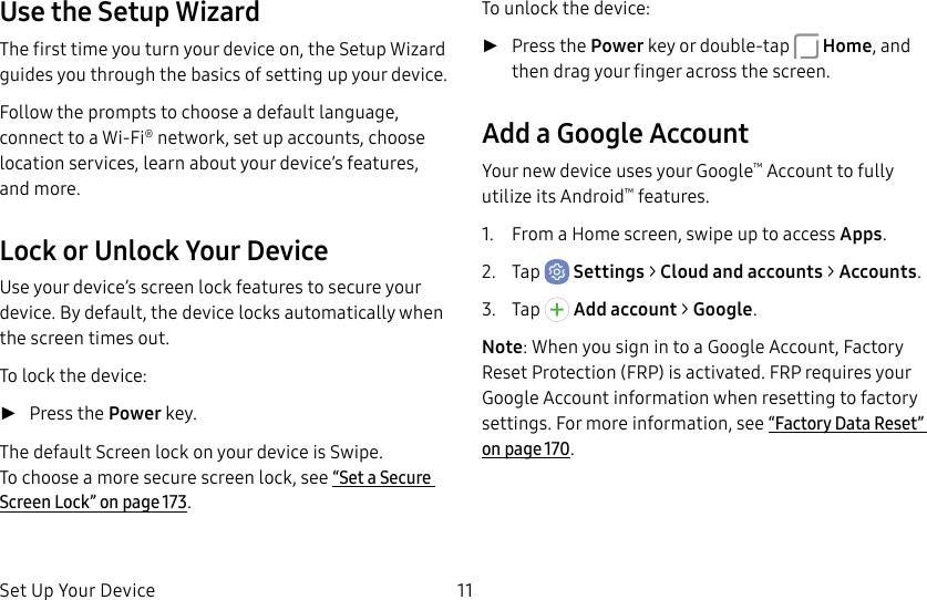 Set Up Your Device 11Use the Setup WizardThe first time you turn your device on, the Setup Wizard guides you through the basics of setting up your device.Follow the prompts to choose a default language, connect to a Wi-Fi® network, set up accounts, choose location services, learn about your device’s features, and more.Lock or Unlock Your DeviceUse your device’s screen lock features to secure your device. By default, the device locks automatically when the screen times out.To lock the device: ►Press the Power key.The default Screen lock on your device is Swipe. Tochoose a more secure screen lock, see “Set a Secure Screen Lock” on page173.To unlock the device: ►Press the Power key or double-tap Home, and then drag your finger across the screen.Add a Google AccountYour new device uses your Google™ Account to fully utilize its Android™ features.1. From a Home screen, swipe up to access Apps.2. Tap Settings > Cloud and accounts > Accounts.3. Tap Addaccount > Google.Note: When you sign in to a Google Account, Factory Reset Protection (FRP) is activated. FRP requires your Google Account information when resetting to factory settings. For more information, see “Factory Data Reset” on page170.