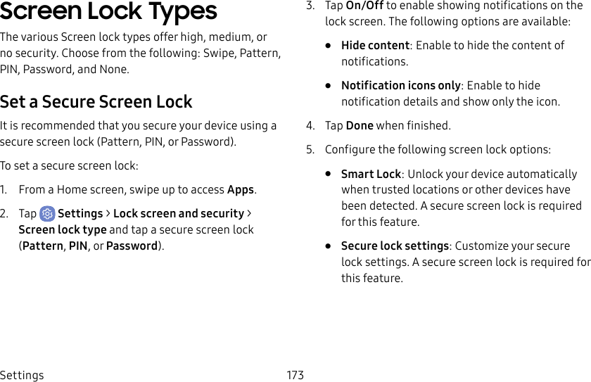 Settings 173Screen Lock TypesThe various Screen lock types offer high, medium, or no security. Choose from the following: Swipe, Pattern, PIN, Password, and None.Set a Secure Screen LockIt is recommended that you secure your device using a secure screen lock (Pattern, PIN, or Password).To set a secure screen lock:1. From a Home screen, swipe up to access Apps.2. Tap Settings > Lock screen and security > Screen lock type and tap a secure screen lock (Pattern, PIN, or Password).3. Tap On/Off to enable showing notifications on the lock screen. The following options are available:• Hide content: Enable to hide the content of notifications.• Notification icons only: Enable to hide notification details and show only the icon.4. Tap Done when finished.5. Configure the following screen lock options:• Smart Lock: Unlock your device automatically when trusted locations or other devices have been detected. A secure screen lock is required for this feature.• Secure lock settings: Customize your secure lock settings. A secure screen lock is required for this feature.