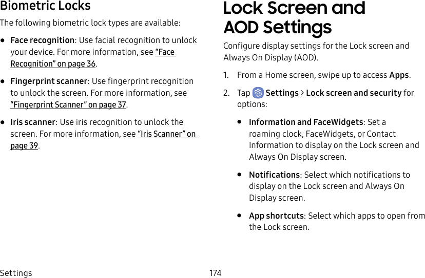 Settings 174Biometric LocksThe following biometric lock types are available:• Face recognition: Use facial recognition to unlock your device. For more information, see “Face Recognition” on page36.• Fingerprint scanner: Use fingerprint recognition to unlock the screen. For more information, see “Fingerprint Scanner” on page37.• Iris scanner: Use iris recognition to unlock the screen. For more information, see “Iris Scanner” on page39.Lock Screen and AOD SettingsConfigure display settings for the Lock screen and Always On Display (AOD).1. From a Home screen, swipe up to access Apps.2. Tap Settings > Lock screen and security for options:• Information and FaceWidgets: Set a roamingclock, FaceWidgets, or Contact Information to display on the Lock screen and Always On Display screen.• Notifications: Select which notifications to display on the Lock screen and Always On Display screen.• App shortcuts: Select which apps to open from the Lock screen.