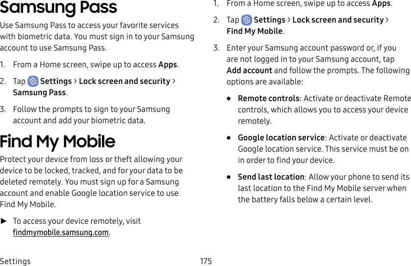 Settings 175Samsung PassUse Samsung Pass to access your favorite services with biometric data. You must sign in to your Samsung account to use Samsung Pass.1. From a Home screen, swipe up to access Apps.2. Tap Settings > Lock screen and security > Samsung Pass.3. Follow the prompts to sign to your Samsung account and add your biometric data.Find My MobileProtect your device from loss or theft allowing your device to be locked, tracked, and for your data to be deleted remotely. You must sign up for a Samsung account and enable Google location service to use FindMy Mobile. ►To access your device remotely, visit findmymobile.samsung.com.1. From a Home screen, swipe up to access Apps.2. Tap Settings > Lock screen and security > FindMyMobile.3. Enter your Samsung account password or, if you are not logged in to your Samsung account, tap Add account and follow the prompts. The following options are available:• Remote controls: Activate or deactivate Remote controls, which allows you to access your device remotely.• Google location service: Activate or deactivate Google location service. This service must be on in order to find your device.• Send last location: Allow your phone to send its last location to the Find My Mobile server when the battery falls below a certain level.