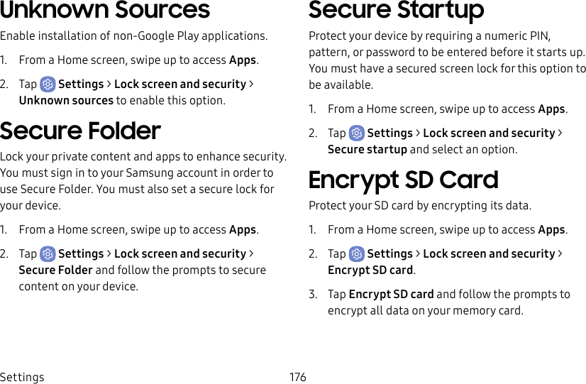 Settings 176Unknown SourcesEnable installation of non-Google Play applications.1. From a Home screen, swipe up to access Apps.2. Tap Settings > Lock screen and security > Unknownsources to enable this option.Secure FolderLock your private content and apps to enhance security. You must sign in to your Samsung account in order to use Secure Folder. You must also set a secure lock for your device.1. From a Home screen, swipe up to access Apps.2. Tap Settings > Lock screen and security > Secure Folder and follow the prompts to secure content on your device.Secure StartupProtect your device by requiring a numeric PIN, pattern, or password to be entered before it starts up. Youmust have a secured screen lock for this option to be available.1. From a Home screen, swipe up to access Apps.2. Tap Settings > Lock screen and security > Secure startup and select an option.Encrypt SD CardProtect your SD card by encrypting its data.1. From a Home screen, swipe up to access Apps.2. Tap Settings > Lock screen and security > Encrypt SDcard.3. Tap Encrypt SD card and follow the prompts to encrypt all data on your memory card.