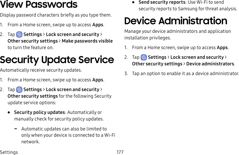 Settings 177View PasswordsDisplay password characters briefly as you type them.1. From a Home screen, swipe up to access Apps.2. Tap Settings > Lock screen and security > Othersecurity settings > Makepasswords visible to turn the feature on.Security Update ServiceAutomatically receive security updates.1. From a Home screen, swipe up to access Apps.2. Tap Settings > Lock screen and security > Othersecurity settings for the following Security update service options:• Security policy updates: Automatically or manually check for security policy updates. -Automatic updates can also be limited to only when your device is connected to a Wi-Fi network.• Send security reports: Use Wi-Fi to send security reports to Samsung for threat analysis.Device AdministrationManage your device administrators and application installation privileges.1. From a Home screen, swipe up to access Apps.2. Tap Settings > Lock screen and security > Othersecurity settings > Deviceadministrators.3. Tap an option to enable it as a device administrator.
