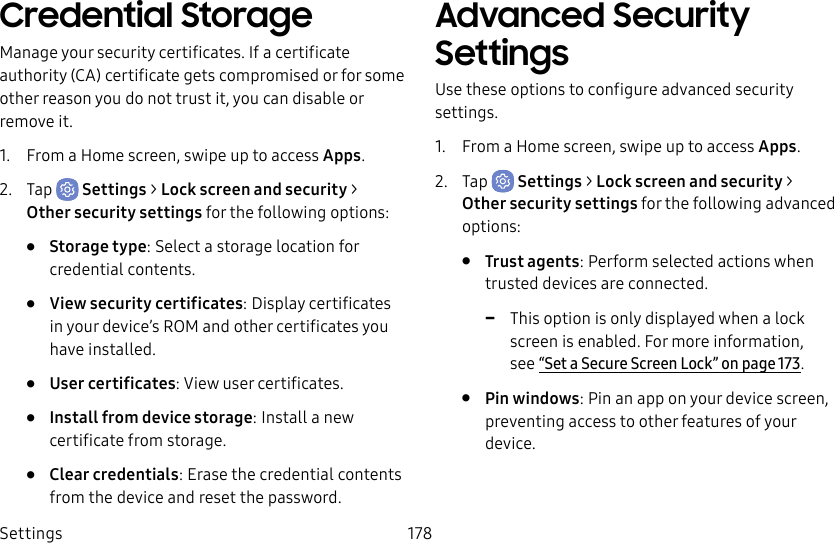 Settings 178Credential StorageManage your security certificates. If a certificate authority (CA) certificate gets compromised or for some other reason you do not trust it, you can disable or remove it.1. From a Home screen, swipe up to access Apps.2. Tap Settings > Lock screen and security > Othersecurity settings for the following options:• Storage type: Select a storage location for credential contents.• View security certificates: Display certificates in your device’s ROM and other certificates you have installed.• User certificates: View user certificates.• Install from device storage: Install a new certificate from storage.• Clear credentials: Erase the credential contents from the device and reset the password.Advanced Security SettingsUse these options to configure advanced security settings.1. From a Home screen, swipe up to access Apps.2. Tap Settings > Lock screen and security > Other security settings for the following advanced options: • Trust agents: Perform selected actions when trusted devices are connected. -This option is only displayed when a lock screen is enabled. Formore information, see“Set a Secure Screen Lock” on page173.• Pin windows: Pin an app on your device screen, preventing access to other features of your device.