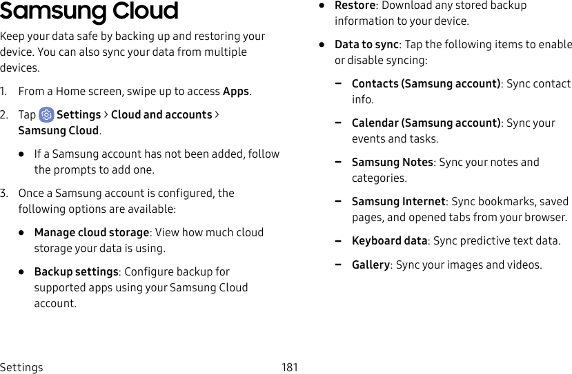 Settings 181Samsung CloudKeep your data safe by backing up and restoring your device. You can also sync your data from multiple devices.1. From a Home screen, swipe up to access Apps.2. Tap Settings > Cloud and accounts > SamsungCloud.• If a Samsung account has not been added, follow the prompts to add one.3. Once a Samsung account is configured, the following options are available:• Manage cloud storage: View how much cloud storage your data is using.• Backup settings: Configure backup for supported apps using your Samsung Cloud account.• Restore: Download any stored backup information to your device.• Data to sync: Tap the following items to enable or disable syncing: -Contacts (Samsung account): Sync contact info. -Calendar (Samsung account): Sync your events and tasks. -Samsung Notes: Sync your notes and categories. -Samsung Internet: Sync bookmarks, saved pages, and opened tabs from your browser. -Keyboard data: Sync predictive text data. -Gallery: Sync your images and videos.