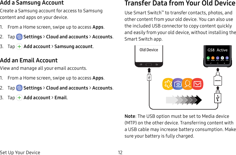 Set Up Your Device 12Add a Samsung AccountCreate a Samsung account for access to Samsung content and apps on your device.1. From a Home screen, swipe up to access Apps.2. Tap Settings > Cloud and accounts > Accounts.3. Tap Addaccount > Samsungaccount.Add an Email AccountView and manage all your email accounts.1. From a Home screen, swipe up to access Apps.2. Tap Settings > Cloud and accounts > Accounts.3. Tap Addaccount > Email.Transfer Data from Your Old DeviceUse Smart Switch™ to transfer contacts, photos, and other content from your old device. You can also use the included USB connector to copy content quickly and easily from your old device, without installing the Smart Switch app.Note: The USB option must be set to Media device (MTP) on the other device. Transferring content with a USB cable may increase battery consumption. Make sure your battery is fully charged.