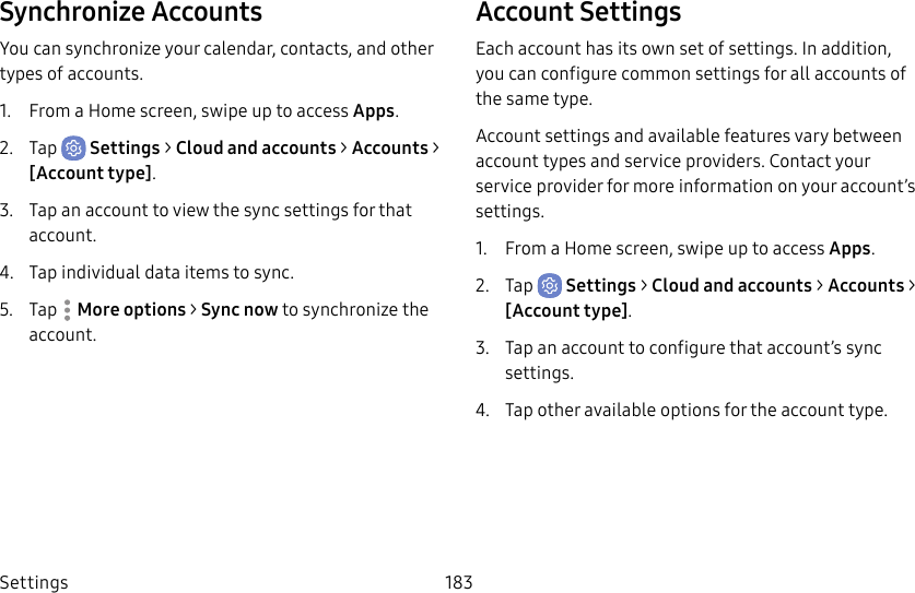 Settings 183Synchronize AccountsYou can synchronize your calendar, contacts, and other types of accounts.1.  From a Home screen, swipe up to access Apps.2.  Tap  Settings &gt; Cloud and accounts &gt; Accounts &gt; [Accounttype].3.  Tap an account to view the sync settings for that account.4.  Tap individual data items to sync.5.  Tap  Moreoptions &gt; Sync now to synchronize the account.Account SettingsEach account has its own set of settings. In addition, you can configure common settings for all accounts of the same type.Account settings and available features vary between account types and service providers. Contact your service provider for more information on your account’s settings.1.  From a Home screen, swipe up to access Apps.2.  Tap  Settings &gt; Cloud and accounts &gt; Accounts &gt; [Accounttype].3.  Tap an account to configure that account’s sync settings.4.  Tap other available options for the account type.