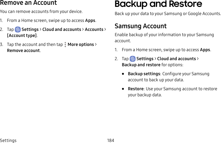 Settings 184Remove an AccountYou can remove accounts from your device.1.  From a Home screen, swipe up to access Apps.2.  Tap  Settings &gt; Cloud and accounts &gt; Accounts &gt; [Accounttype].3.  Tap the account and then tap  Moreoptions &gt; Removeaccount.Backup and RestoreBack up your data to your Samsung or Google Accounts.Samsung AccountEnable backup of your information to your Samsung account.1.  From a Home screen, swipe up to access Apps.2.  Tap  Settings &gt; Cloud and accounts &gt; Backupand restore for options:•  Backup settings: Configure your Samsung account to back up your data.•  Restore: Use your Samsung account to restore your backupdata.