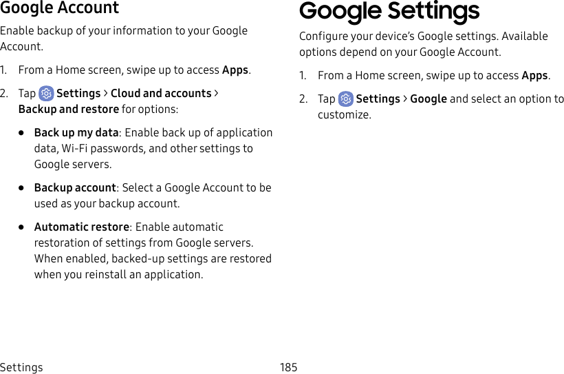Settings 185Google AccountEnable backup of your information to your Google Account.1. From a Home screen, swipe up to access Apps.2. Tap Settings > Cloud and accounts > Backupand restore for options:• Back up my data: Enable back up of application data, Wi-Fi passwords, and other settings to Google servers.• Backup account: Select a Google Account to be used as your backup account.• Automatic restore: Enable automatic restoration of settings from Google servers. When enabled, backed-up settings are restored when you reinstall an application.Google SettingsConfigure your device’s Google settings. Available options depend on your Google Account.1. From a Home screen, swipe up to access Apps.2. Tap Settings > Google and select an option to customize.