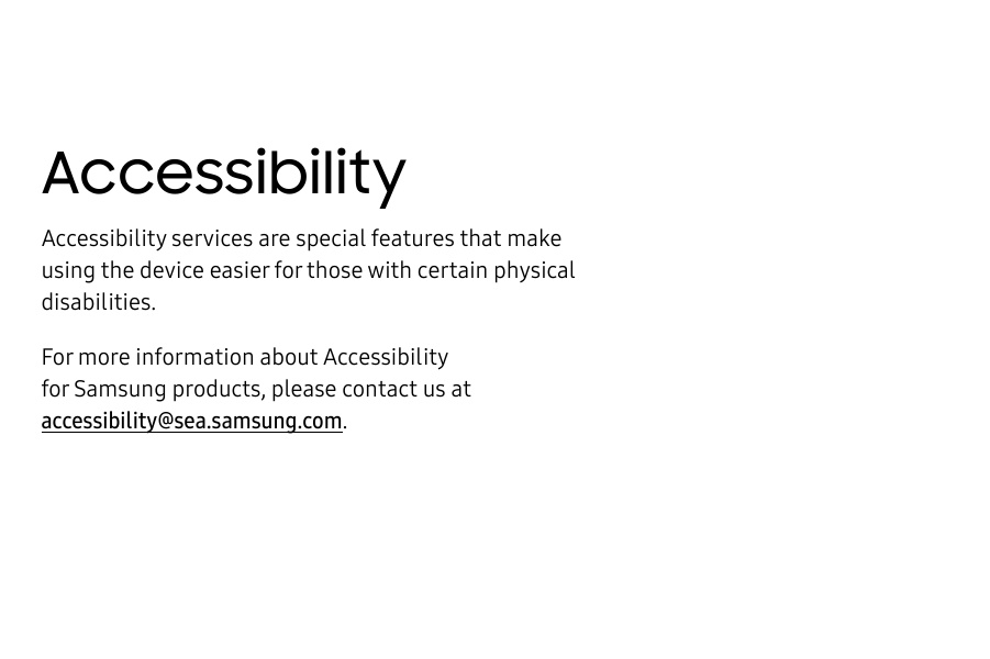 AccessibilityAccessibility services are special features that make using the device easier for those with certain physical disabilities.For more information about Accessibility for Samsungproducts, please contact us at accessibility@sea.samsung.com.