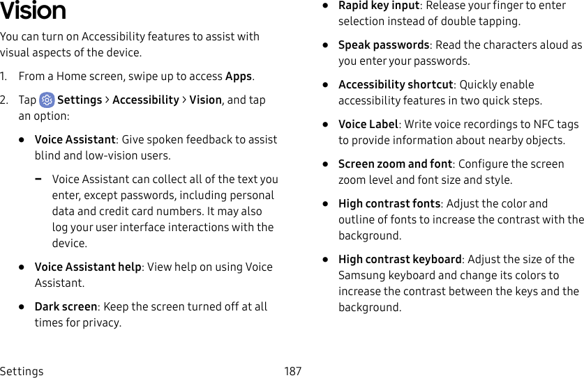 Settings 187VisionYou can turn on Accessibility features to assist with visual aspects of the device. 1. From a Home screen, swipe up to access Apps.2. Tap Settings > Accessibility > Vision, and tap an option:• Voice Assistant: Give spoken feedback to assist blind and low-vision users. -Voice Assistant can collect all of the text you enter, except passwords, including personal data and credit card numbers. It may also log your user interface interactions with the device.• Voice Assistant help: View help on using Voice Assistant.• Dark screen: Keep the screen turned off at all times for privacy.• Rapid key input: Release your finger to enter selection instead of double tapping.• Speak passwords: Read the characters aloud as you enter your passwords.• Accessibility shortcut: Quickly enable accessibility features in two quick steps.• Voice Label: Write voice recordings to NFC tags to provide information about nearby objects.• Screen zoom and font: Configure the screen zoom level and font size and style.• High contrast fonts: Adjust the color and outline of fonts to increase the contrast with the background.• High contrast keyboard: Adjust the size of the Samsung keyboard and change its colors to increase the contrast between the keys and the background.