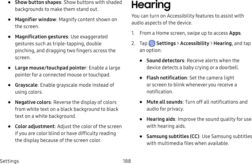 Settings 188• Show button shapes: Show buttons with shaded backgrounds to make them stand out.• Magnifier window: Magnify content shown on the screen.• Magnification gestures: Use exaggerated gestures such as triple-tapping, double pinching, and dragging two fingers across the screen. • Large mouse/touchpad pointer: Enable a large pointer for a connected mouse or touchpad.• Grayscale: Enable grayscale mode instead of using colors.• Negative colors: Reverse the display of colors from white text on a black background to black text on a white background.• Color adjustment: Adjust the color of the screen if you are color blind or have difficulty reading the display because of the screen color.HearingYou can turn on Accessibility features to assist with audio aspects of the device. 1. From a Home screen, swipe up to access Apps.2. Tap Settings > Accessibility > Hearing, and tap an option:• Sound detectors: Receive alerts when the device detects a baby crying or a doorbell.• Flash notification: Set the camera light or screen to blink whenever you receive a notification.• Mute all sounds: Turn off all notifications and audio for privacy.• Hearing aids: Improve the sound quality for use with hearingaids.• Samsung subtitles (CC): Use Samsung subtitles with multimedia files when available.