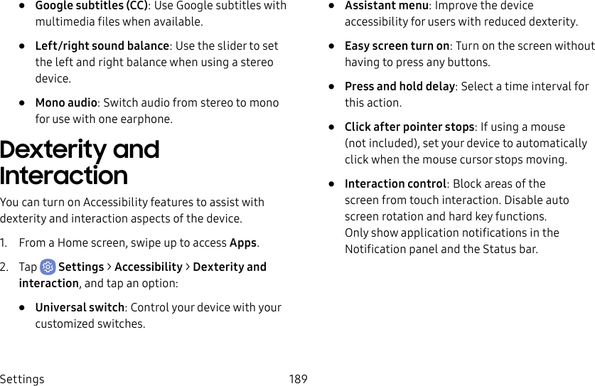 Settings 189• Google subtitles (CC): Use Google subtitles with multimedia files when available.• Left/right sound balance: Use the slider to set the left and right balance when using a stereo device.• Mono audio: Switch audio from stereo to mono for use with one earphone.Dexterity and InteractionYou can turn on Accessibility features to assist with dexterity and interaction aspects of the device.1. From a Home screen, swipe up to access Apps.2. Tap Settings > Accessibility > Dexterity and interaction, and tap an option:• Universal switch: Control your device with your customized switches.• Assistant menu: Improve the device accessibility for users with reduced dexterity.• Easy screen turn on: Turn on the screen without having to press any buttons.• Press and hold delay: Select a time interval for this action.• Click after pointer stops: If using a mouse (notincluded), set your device to automatically click when the mouse cursor stops moving.• Interaction control: Block areas of the screen from touch interaction. Disable auto screen rotation and hard key functions. Only show application notifications in the Notificationpanel and the Status bar.