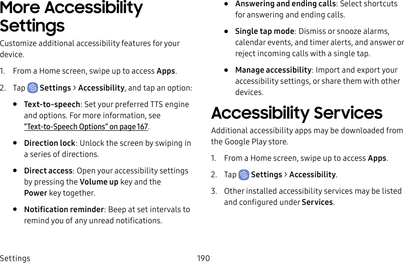 Settings 190More Accessibility SettingsCustomize additional accessibility features for your device.1. From a Home screen, swipe up to access Apps.2. Tap Settings > Accessibility, and tap an option:• Text-to-speech: Set your preferred TTS engine and options. Formore information, see “Text-to-Speech Options” on page167.• Direction lock: Unlock the screen by swiping in a series of directions.• Direct access: Open your accessibility settings by pressing the Volume up key and the Powerkey together.• Notification reminder: Beep at set intervals to remind you of any unread notifications.• Answering and ending calls: Select shortcuts for answering and ending calls.• Single tap mode: Dismiss or snooze alarms, calendar events, and timer alerts, and answer or reject incoming calls with a single tap.• Manage accessibility: Import and export your accessibility settings, or share them with other devices.Accessibility ServicesAdditional accessibility apps may be downloaded from the Google Play store.1. From a Home screen, swipe up to access Apps.2. Tap Settings > Accessibility.3. Other installed accessibility services may be listed and configured under Services.