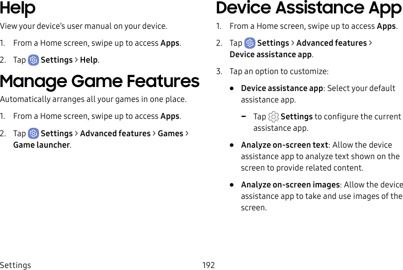 Settings 192HelpView your device’s user manual on your device.1. From a Home screen, swipe up to access Apps.2. Tap Settings > Help.Manage Game FeaturesAutomatically arranges all your games in one place.1. From a Home screen, swipe up to access Apps.2. Tap Settings > Advanced features > Games > Game launcher.Device Assistance App1. From a Home screen, swipe up to access Apps.2. Tap Settings > Advanced features > Device assistance app.3. Tap an option to customize:• Device assistance app: Select your default assistance app. -Tap Settings to configure the current assistance app.• Analyze on-screen text: Allow the device assistance app to analyze text shown on the screen to provide related content.• Analyze on-screen images: Allow the device assistance app to take and use images of the screen.
