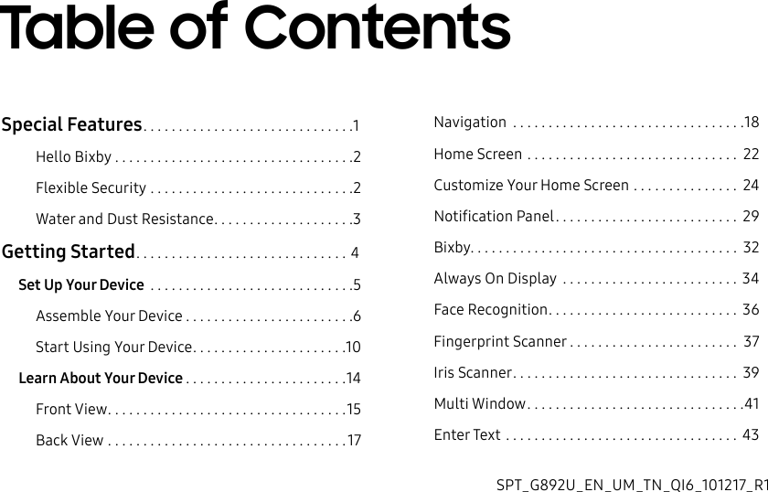 Special Features ..............................1Hello Bixby ..................................2Flexible Security .............................2Water and Dust Resistance ....................3Getting Started .............................. 4Set Up Your Device .............................5Assemble Your Device ........................6Start Using Your Device ......................10Learn About Your Device .......................14Front View ..................................15Back View ..................................17Navigation .................................18Home Screen .............................. 22Customize Your Home Screen ............... 24Notification Panel .......................... 29Bixby ...................................... 32Always On Display ......................... 34Face Recognition ........................... 36Fingerprint Scanner ........................ 37Iris Scanner ................................ 39Multi Window ...............................41Enter Text ................................. 43Table of ContentsSPT_G892U_EN_UM_TN_QI6_101217_R1