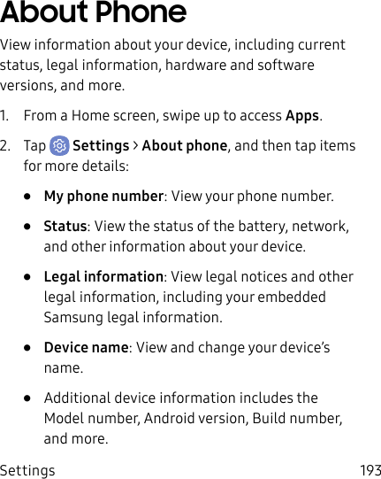 Settings 193About PhoneView information about your device, including current status, legal information, hardware and software versions, and more.1. From a Home screen, swipe up to access Apps.2. Tap Settings > About phone, and then tap items for more details:• My phone number: View your phone number.• Status: View the status of the battery, network, and other information about your device.• Legal information: View legal notices and other legal information, including your embedded Samsung legal information.• Device name: View and change your device’s name.• Additional device information includes the Model number, Android version, Build number, and more.