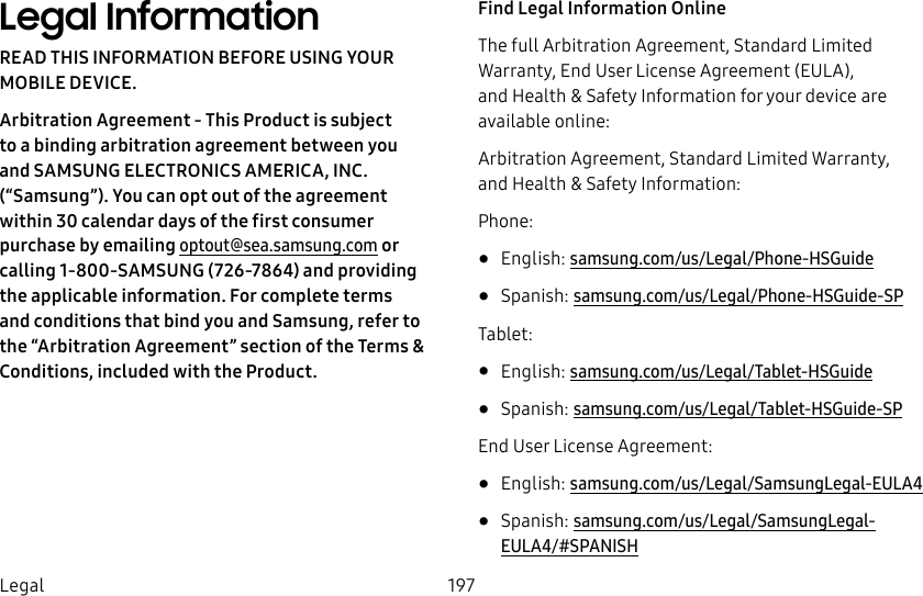 197LegalLegal InformationREAD THIS INFORMATION BEFORE USING YOUR MOBILE DEVICE.Arbitration Agreement - This Product is subject to a binding arbitration agreement between you and SAMSUNG ELECTRONICS AMERICA, INC. (“Samsung”). You can opt out of the agreement within 30 calendar days of the first consumer purchase by emailing optout@sea.samsung.com or calling 1‑800‑SAMSUNG(726‑7864) and providing the applicable information. For complete terms and conditions that bind you and Samsung, refer to the “Arbitration Agreement” section of the Terms & Conditions, included with the Product.Find Legal Information OnlineThe full Arbitration Agreement, Standard Limited Warranty, End User License Agreement (EULA), and Health & Safety Information for your device are available online:Arbitration Agreement, Standard Limited Warranty, and Health & Safety Information:Phone:• English: samsung.com/us/Legal/Phone-HSGuide • Spanish: samsung.com/us/Legal/Phone-HSGuide-SPTablet:• English: samsung.com/us/Legal/Tablet-HSGuide• Spanish: samsung.com/us/Legal/Tablet-HSGuide-SPEnd User License Agreement:• English: samsung.com/us/Legal/SamsungLegal-EULA4• Spanish: samsung.com/us/Legal/SamsungLegal-EULA4/#SPANISH