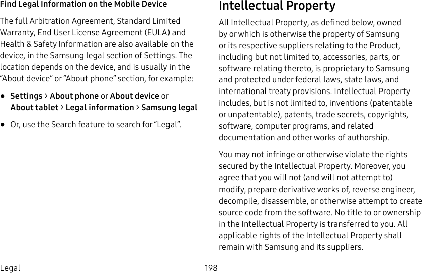 198LegalFind Legal Information on the Mobile Device The full Arbitration Agreement, Standard Limited Warranty, End User License Agreement (EULA) and Health & Safety Information are also available on the device, in the Samsung legal section of Settings. The location depends on the device, and is usually in the “About device” or “About phone” section, for example:• Settings > About phone or About device or Abouttablet > Legalinformation > Samsung legal• Or, use the Search feature to search for “Legal”.Intellectual PropertyAll Intellectual Property, as defined below, owned by or which is otherwise the property of Samsung or its respective suppliers relating to the Product, including but not limited to, accessories, parts, or software relating thereto, is proprietary to Samsung and protected under federal laws, state laws, and international treaty provisions. IntellectualProperty includes, but is not limited to, inventions (patentable or unpatentable), patents, trade secrets, copyrights, software, computer programs, and related documentation and other works of authorship. You may not infringe or otherwise violate the rights secured by the Intellectual Property. Moreover, you agree that you will not (and will not attempt to) modify, prepare derivative works of, reverse engineer, decompile, disassemble, or otherwise attempt to create source code from the software. No title to or ownership in the Intellectual Property is transferred to you. All applicable rights of the Intellectual Property shall remain with Samsung and its suppliers.