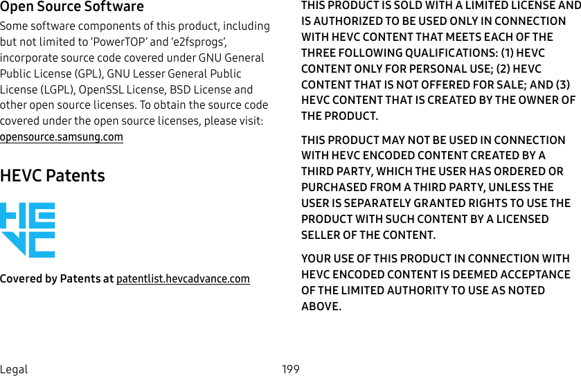 199LegalOpen Source SoftwareSome software components of this product, including but not limited to ‘PowerTOP’ and ‘e2fsprogs’, incorporate source code covered under GNU General Public License (GPL), GNU Lesser General Public License (LGPL), OpenSSL License, BSD License and other open source licenses. To obtain the source code covered under the open source licenses, please visit: opensource.samsung.comHEVC PatentsCovered by Patents at patentlist.hevcadvance.comTHIS PRODUCT IS SOLD WITH A LIMITED LICENSE AND IS AUTHORIZED TO BE USED ONLY IN CONNECTION WITH HEVC CONTENT THAT MEETS EACH OF THE THREE FOLLOWING QUALIFICATIONS: (1) HEVC CONTENT ONLY FOR PERSONAL USE; (2) HEVC CONTENT THAT IS NOT OFFERED FOR SALE; AND (3) HEVC CONTENT THAT IS CREATED BY THE OWNER OF THE PRODUCT. THIS PRODUCT MAY NOT BE USED IN CONNECTION WITH HEVC ENCODED CONTENT CREATED BY A THIRD PARTY, WHICH THE USER HAS ORDERED OR PURCHASED FROM A THIRD PARTY, UNLESS THE USER IS SEPARATELY GRANTED RIGHTS TO USE THE PRODUCT WITH SUCH CONTENT BY A LICENSED SELLER OF THE CONTENT. YOUR USE OF THIS PRODUCT IN CONNECTION WITH HEVC ENCODED CONTENT IS DEEMED ACCEPTANCE OF THE LIMITED AUTHORITY TO USE AS NOTED ABOVE.