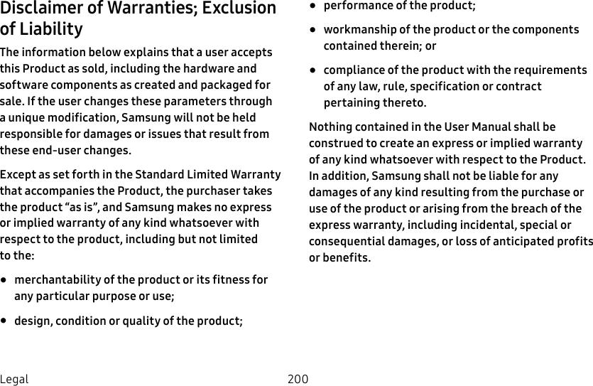 200LegalDisclaimer of Warranties; Exclusion of LiabilityThe information below explains that a user accepts this Product as sold, including the hardware and software components as created and packaged for sale. If the user changes these parameters through a unique modification, Samsung will not be held responsible for damages or issues that result from these end-user changes.Except as set forth in the Standard Limited Warranty that accompanies the Product, the purchaser takes the product “as is”, and Samsung makes no express or implied warranty of any kind whatsoever with respect to the product, including but not limited tothe: • merchantability of the product or its fitness for any particular purpose or use; • design, condition or quality of the product; • performance of the product; • workmanship of the product or the components contained therein; or • compliance of the product with the requirements of any law, rule, specification or contract pertaining thereto. Nothing contained in the User Manual shall be construed to create an express or implied warranty of any kind whatsoever with respect to the Product. In addition, Samsung shall not be liable for any damages of any kind resulting from the purchase or use of the product or arising from the breach of the express warranty, including incidental, special or consequential damages, or loss of anticipated profits or benefits.