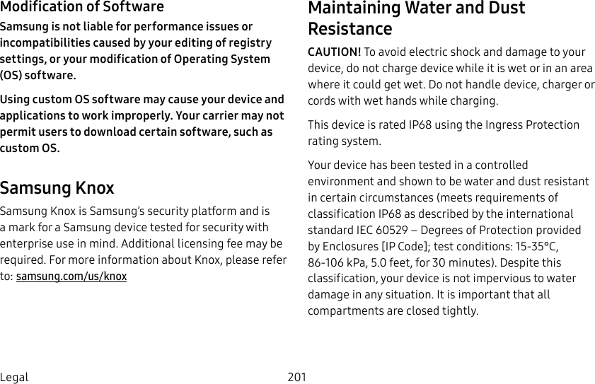 201LegalModification of SoftwareSamsung is not liable for performance issues or incompatibilities caused by your editing of registry settings, or your modification of Operating System (OS) software. Using custom OS software may cause your device and applications to work improperly. Your carrier may not permit users to download certain software, such as custom OS.Samsung KnoxSamsung Knox is Samsung’s security platform and is a mark for a Samsung device tested for security with enterprise use in mind. Additional licensing fee may be required. For more information about Knox, please refer to: samsung.com/us/knoxMaintaining Water and Dust ResistanceCAUTION! To avoid electric shock and damage to your device, do not charge device while it is wet or in an area where it could get wet. Do not handle device, charger or cords with wet hands while charging.This device is rated IP68 using the Ingress Protection rating system.Your device has been tested in a controlled environment and shown to be water and dust resistant in certain circumstances (meets requirements of classification IP68 as described by the international standard IEC 60529 – Degrees of Protection provided by Enclosures [IP Code]; test conditions: 15-35°C, 86-106 kPa, 5.0 feet, for 30 minutes). Despite this classification, your device is not impervious to water damage in any situation. It is important that all compartments are closed tightly.