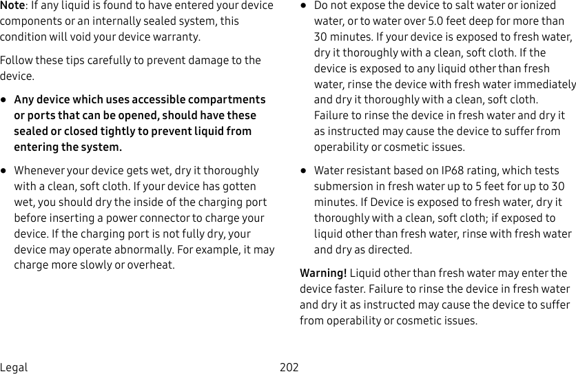 202LegalNote: If any liquid is found to have entered your device components or an internally sealed system, this condition will void your device warranty. Follow these tips carefully to prevent damage to the device.• Any device which uses accessible compartments or ports that can be opened, should have these sealed or closed tightly to prevent liquid from entering the system.• Whenever your device gets wet, dry it thoroughly with a clean, soft cloth. If your device has gotten wet, you should dry the inside of the charging port before inserting a power connector to charge your device. If the charging port is not fully dry, your device may operate abnormally. For example, it may charge more slowly or overheat.• Do not expose the device to salt water or ionized water, or to water over 5.0 feet deep for more than 30 minutes. If your device is exposed to fresh water, dry it thoroughly with a clean, soft cloth. If the device is exposed to any liquid other than fresh water, rinse the device with fresh water immediately and dry it thoroughly with a clean, soft cloth. Failure to rinse the device in fresh water and dry it as instructed may cause the device to suffer from operability or cosmetic issues.• Water resistant based on IP68 rating, which tests submersion in fresh water up to 5 feet for up to 30 minutes. If Device is exposed to fresh water, dry it thoroughly with a clean, soft cloth; if exposed to liquid other than fresh water, rinse with fresh water and dry as directed. Warning! Liquid other than fresh water may enter the device faster. Failure to rinse the device in fresh water and dry it as instructed may cause the device to suffer from operability or cosmetic issues.